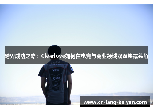 跨界成功之路:Clearlove如何在电竞与商业领域双双崭露头角 跨界成功之路:Clearlove如何在电竞与商业领域双双崭露头角